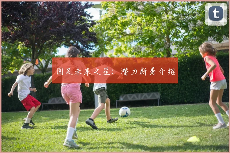 国足未来之星:潜力新秀介绍