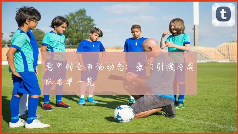 意甲转会市场动态:豪门引援与离队名单一览